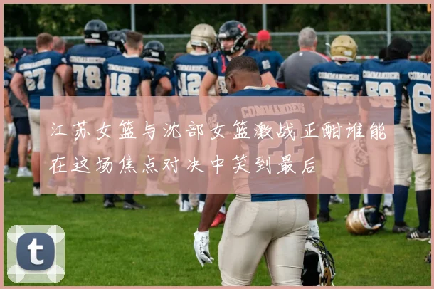 江苏女篮与沈部女篮激战正酣谁能在这场焦点对决中笑到最后