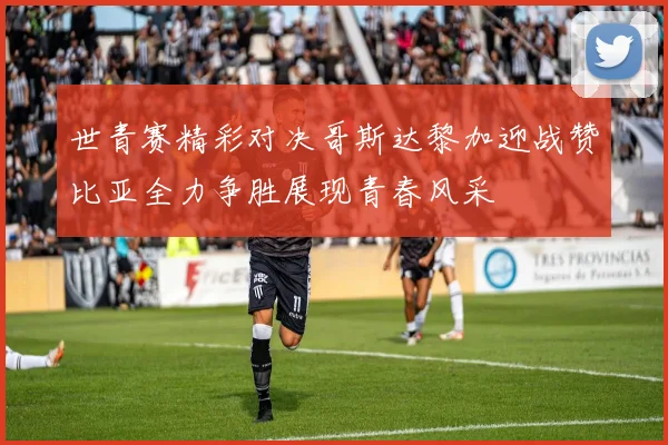 世青赛精彩对决哥斯达黎加迎战赞比亚全力争胜展现青春风采