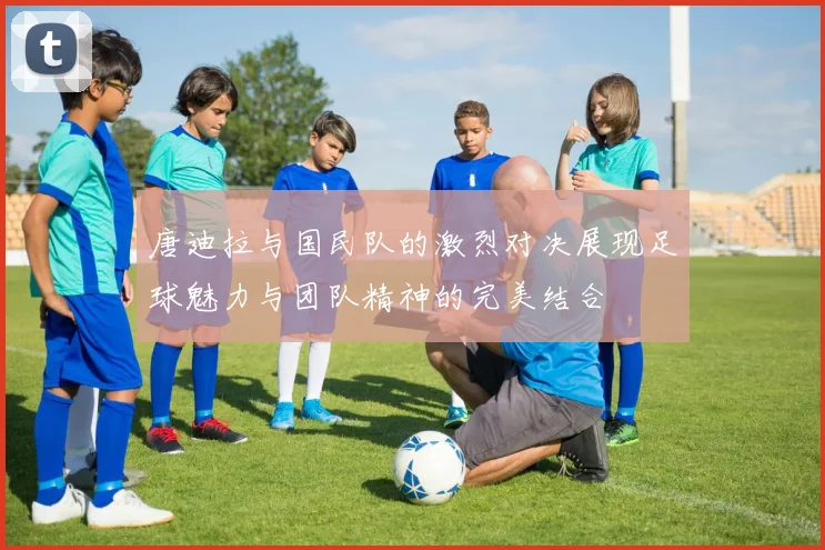 唐迪拉与国民队的激烈对决展现足球魅力与团队精神的完美结合