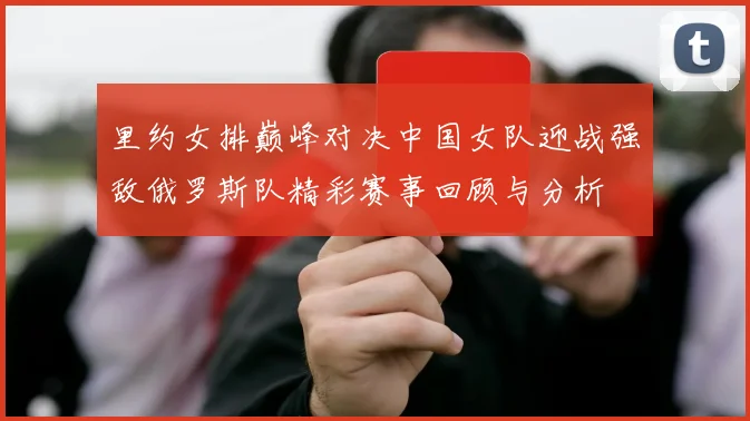里约女排巅峰对决中国女队迎战强敌俄罗斯队精彩赛事回顾与分析