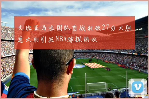 文班亚马法国队首战狂砍27分大胜意大利引发NBA球探热议