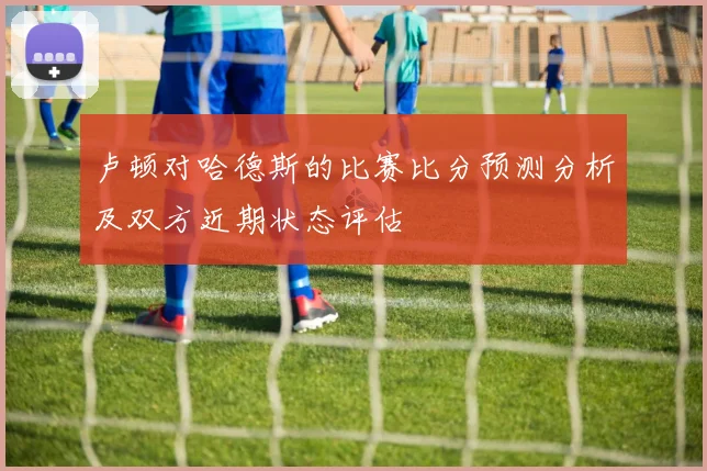 卢顿对哈德斯的比赛比分预测分析及双方近期状态评估