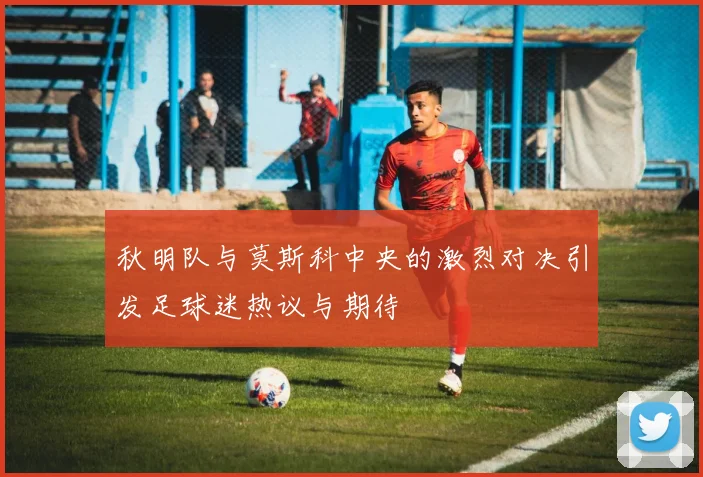 秋明队与莫斯科中央的激烈对决引发足球迷热议与期待
