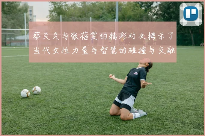 蔡炎炎与张蓓雯的精彩对决揭示了当代女性力量与智慧的碰撞与交融